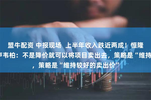 盟牛配资 中报现场  上半年收入跌近两成！恒隆地产行政总裁卢韦柏：不是降价就可以将项目卖出去，策略是“维持较好的卖出价”