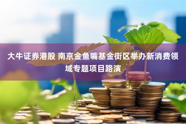大牛证券港股 南京金鱼嘴基金街区举办新消费领域专题项目路演