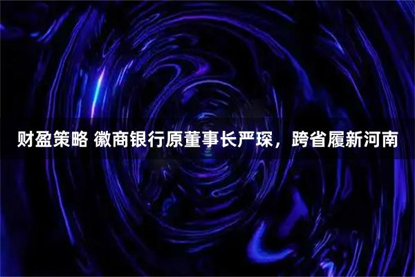 财盈策略 徽商银行原董事长严琛，跨省履新河南