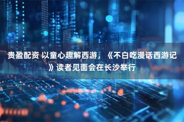 贵盈配资 以童心趣解西游，《不白吃漫话西游记》读者见面会在长沙举行