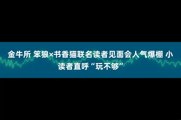 金牛所 笨狼×书香猫联名读者见面会人气爆棚 小读者直呼“玩不够”