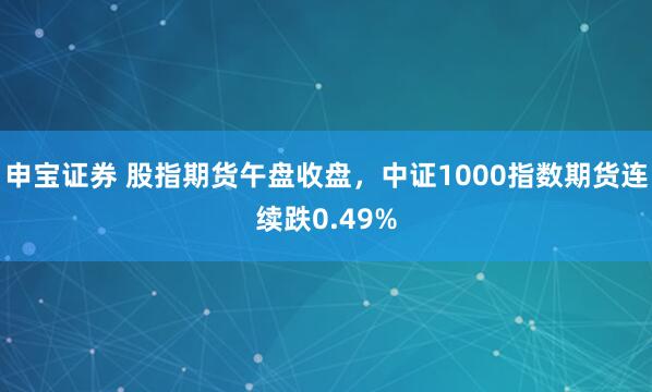 申宝证券 股指期货午盘收盘，中证1000指数期货连续跌0.49%