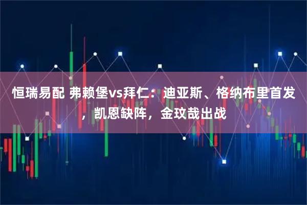 恒瑞易配 弗赖堡vs拜仁：迪亚斯、格纳布里首发，凯恩缺阵，金玟哉出战
