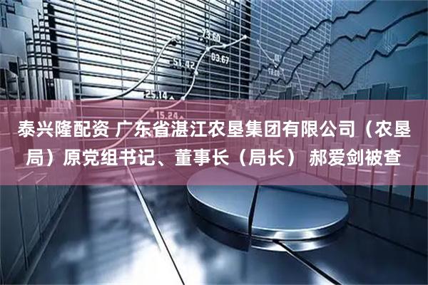 泰兴隆配资 广东省湛江农垦集团有限公司（农垦局）原党组书记、董事长（局长） 郝爱剑被查
