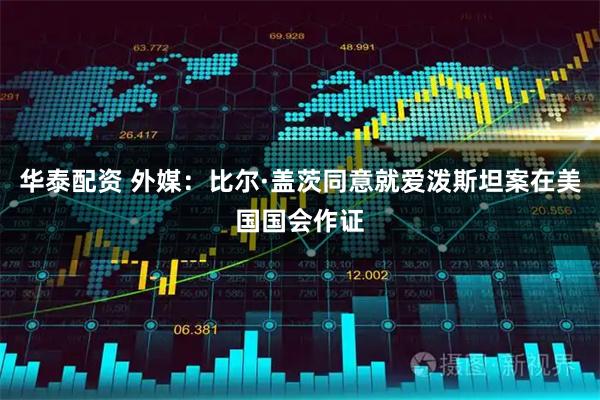 华泰配资 外媒：比尔·盖茨同意就爱泼斯坦案在美国国会作证