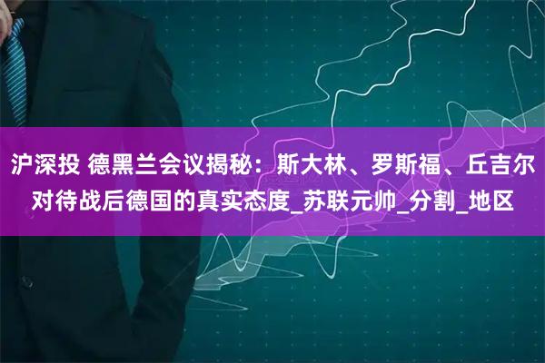 沪深投 德黑兰会议揭秘：斯大林、罗斯福、丘吉尔对待战后德国的真实态度_苏联元帅_分割_地区